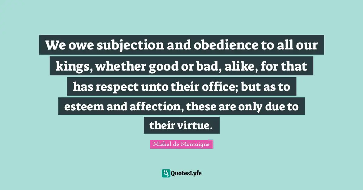 We owe subjection and obedience to all our kings, whether good or bad, alike, for that has respect unto their office; but as to esteem and affection, these are only due to their virtue.