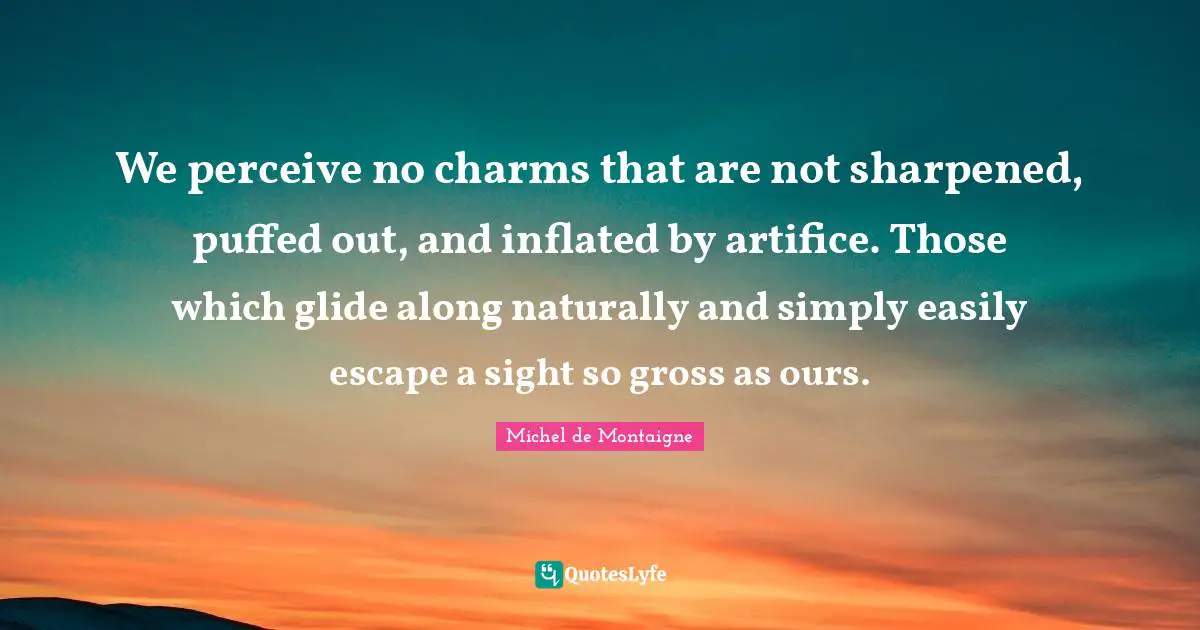 We perceive no charms that are not sharpened, puffed out, and inflated by artifice. Those which glide along naturally and simply easily escape a sight so gross as ours.