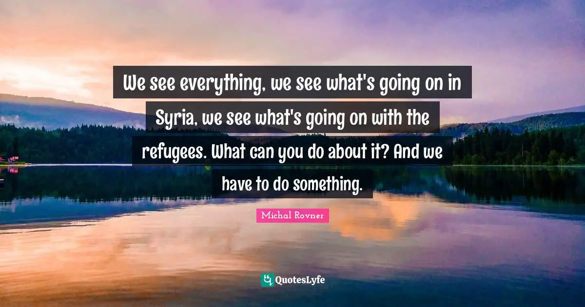 We see everything, we see what's going on in Syria, we see what's going on with the refugees. What can you do about it? And we have to do something.