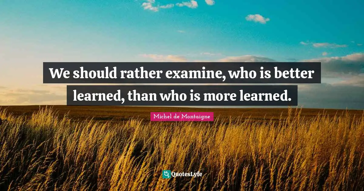 We should rather examine, who is better learned, than who is more learned.