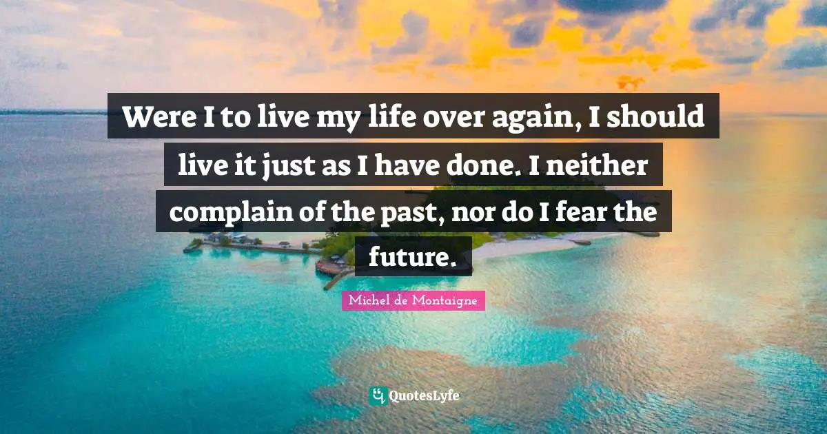 Were I to live my life over again, I should live it just as I have done. I neither complain of the past, nor do I fear the future.