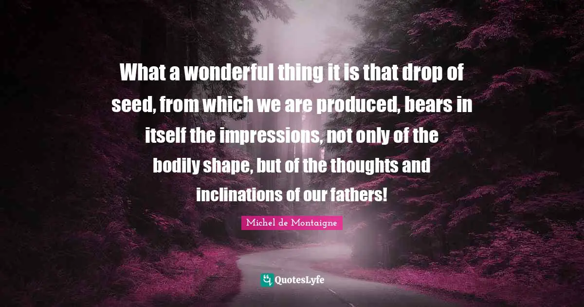 What a wonderful thing it is that drop of seed, from which we are produced, bears in itself the impressions, not only of the bodily shape, but of the thoughts and inclinations of our fathers!