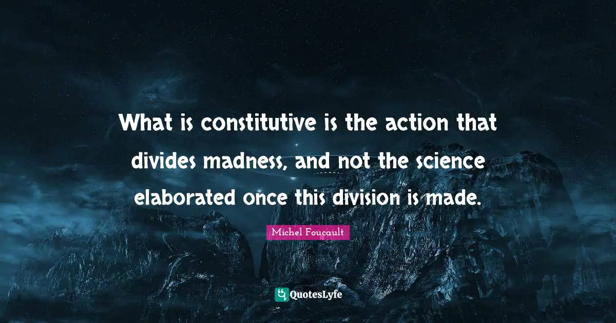 What is constitutive is the action that divides madness, and not the science elaborated once this division is made.