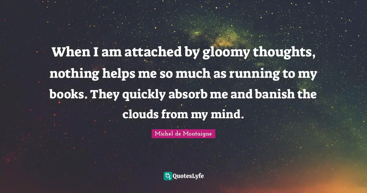 When I am attached by gloomy thoughts, nothing helps me so much as running to my books. They quickly absorb me and banish the clouds from my mind.