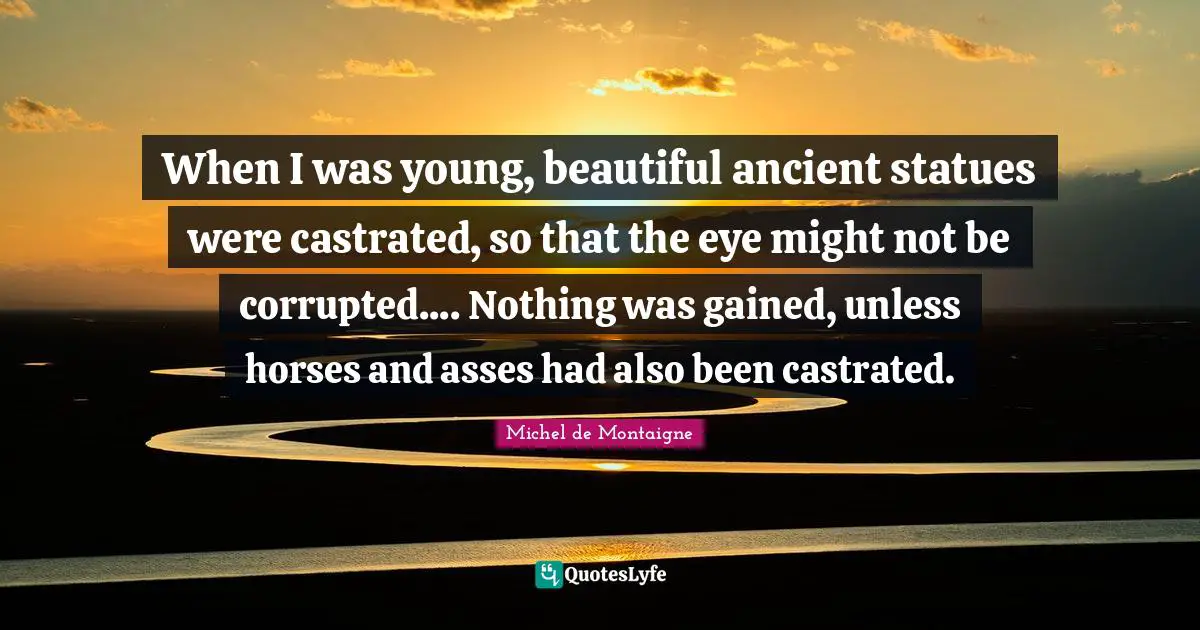 When I was young, beautiful ancient statues were castrated, so that the eye might not be corrupted.... Nothing was gained, unless horses and asses had also been castrated.