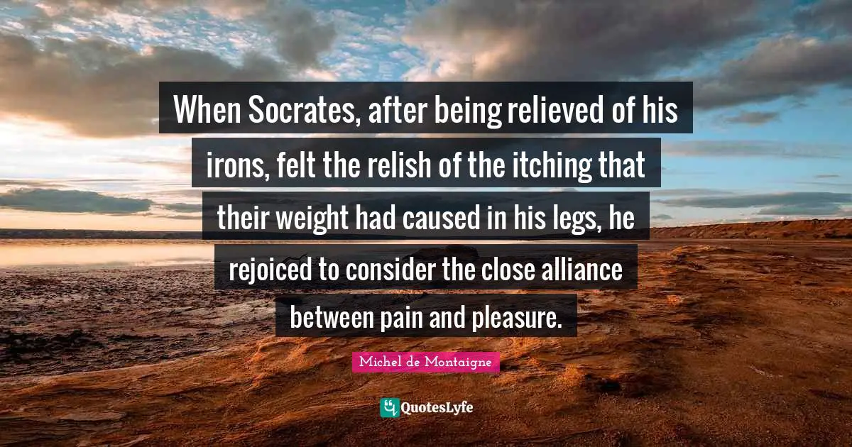 Itching Quotes: "When Socrates, after being relieved of his irons, felt the relish of the itching that their weight had caused in his legs, he rejoiced to consider the close alliance between pain and pleasure."