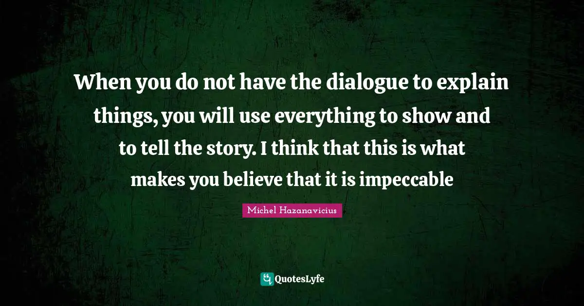 When you do not have the dialogue to explain things, you will use everything to show and to tell the story. I think that this is what makes you believe that it is impeccable