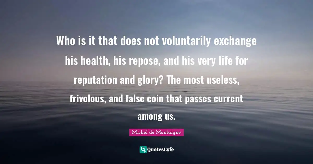 Who is it that does not voluntarily exchange his health, his repose, and his very life for reputation and glory? The most useless, frivolous, and false coin that passes current among us.