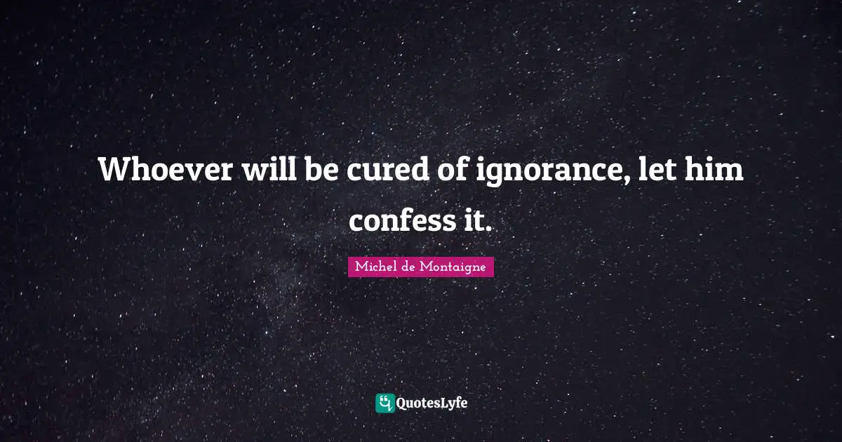 Whoever will be cured of ignorance, let him confess it.