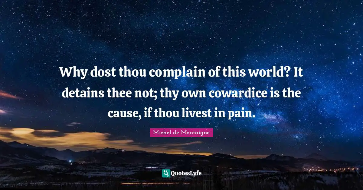 Why dost thou complain of this world? It detains thee not; thy own cowardice is the cause, if thou livest in pain.