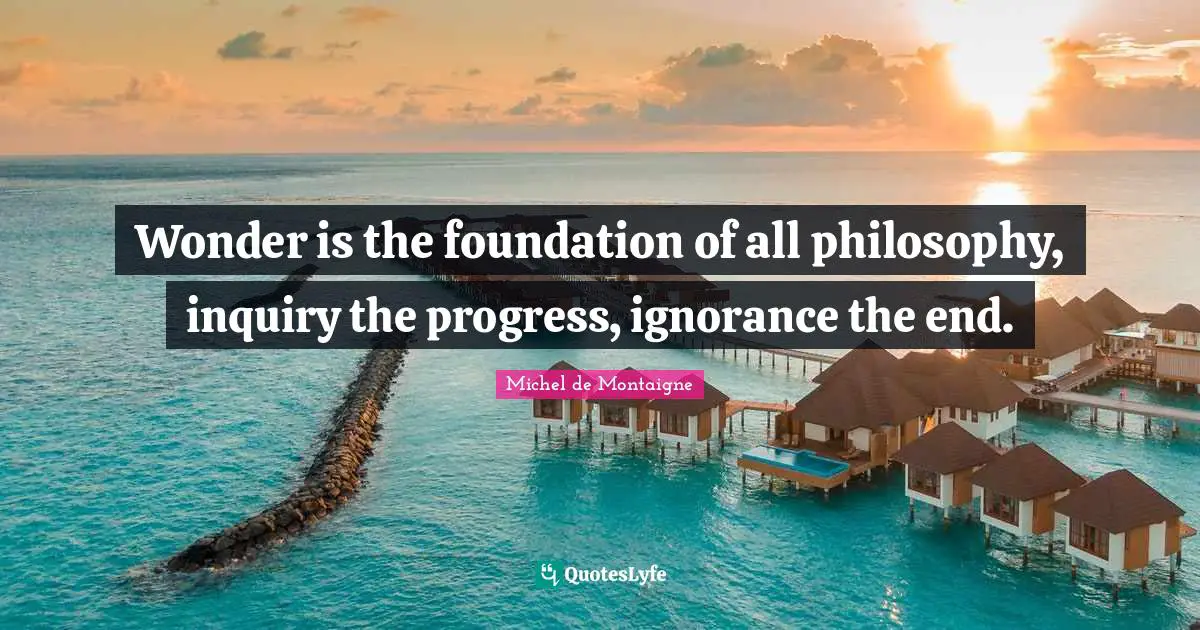 Wonder is the foundation of all philosophy, inquiry the progress, ignorance the end.