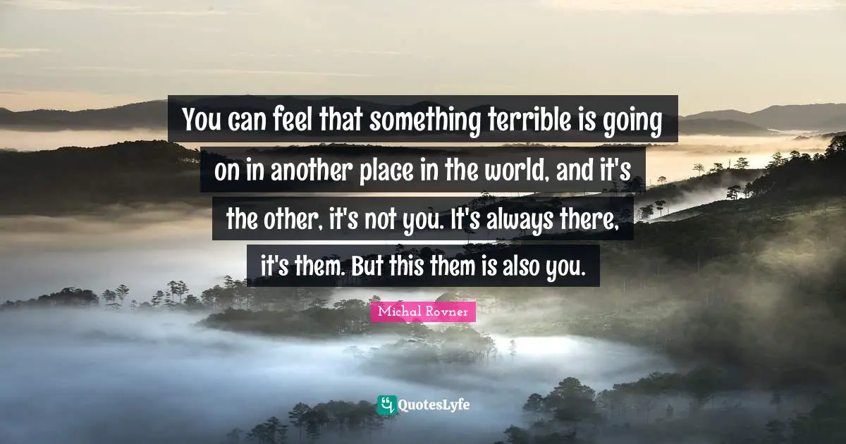 Places In The World Quotes: "You can feel that something terrible is going on in another place in the world, and it's the other, it's not you. It's always there, it's them. But this them is also you."