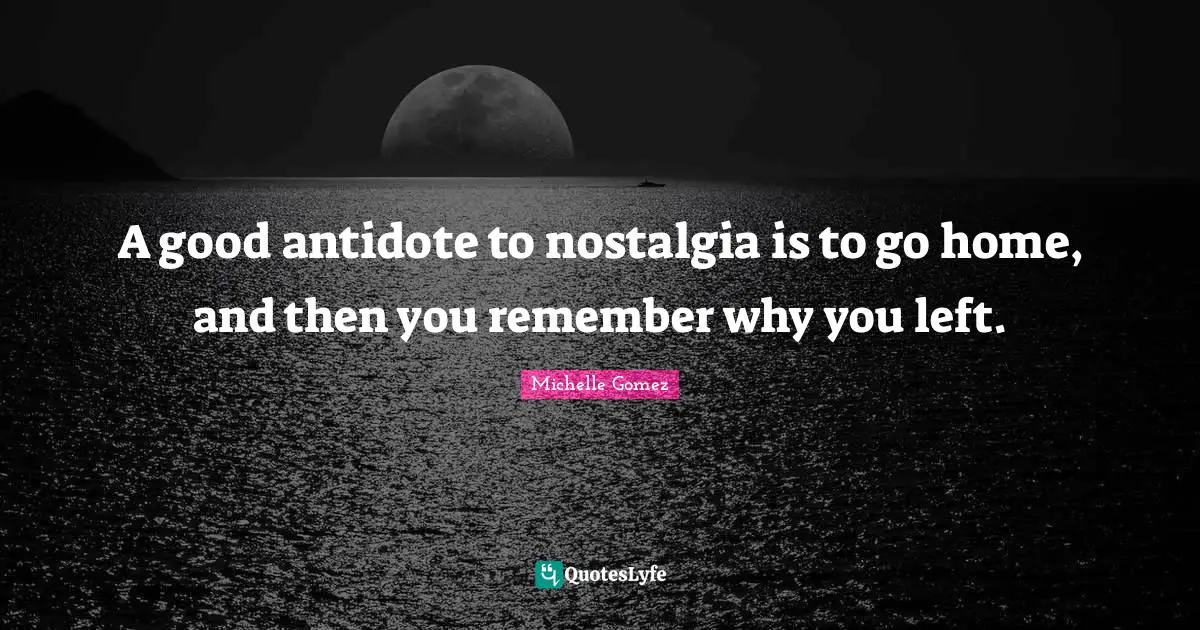 A good antidote to nostalgia is to go home, and then you remember why you left.