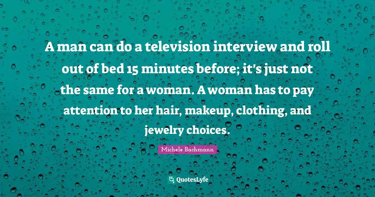 A man can do a television interview and roll out of bed 15 minutes before; it's just not the same for a woman. A woman has to pay attention to her hair, makeup, clothing, and jewelry choices.