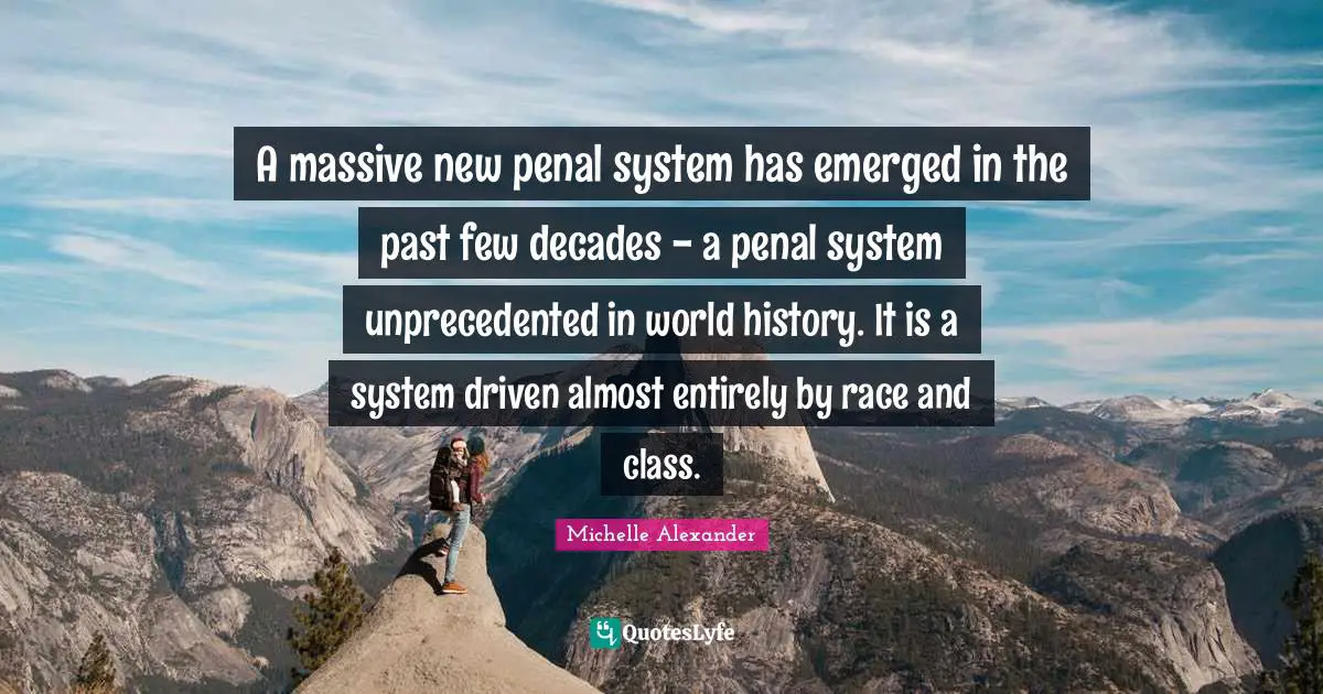 Michelle Alexander Quotes: "A massive new penal system has emerged in the past few decades - a penal system unprecedented in world history. It is a system driven almost entirely by race and class."