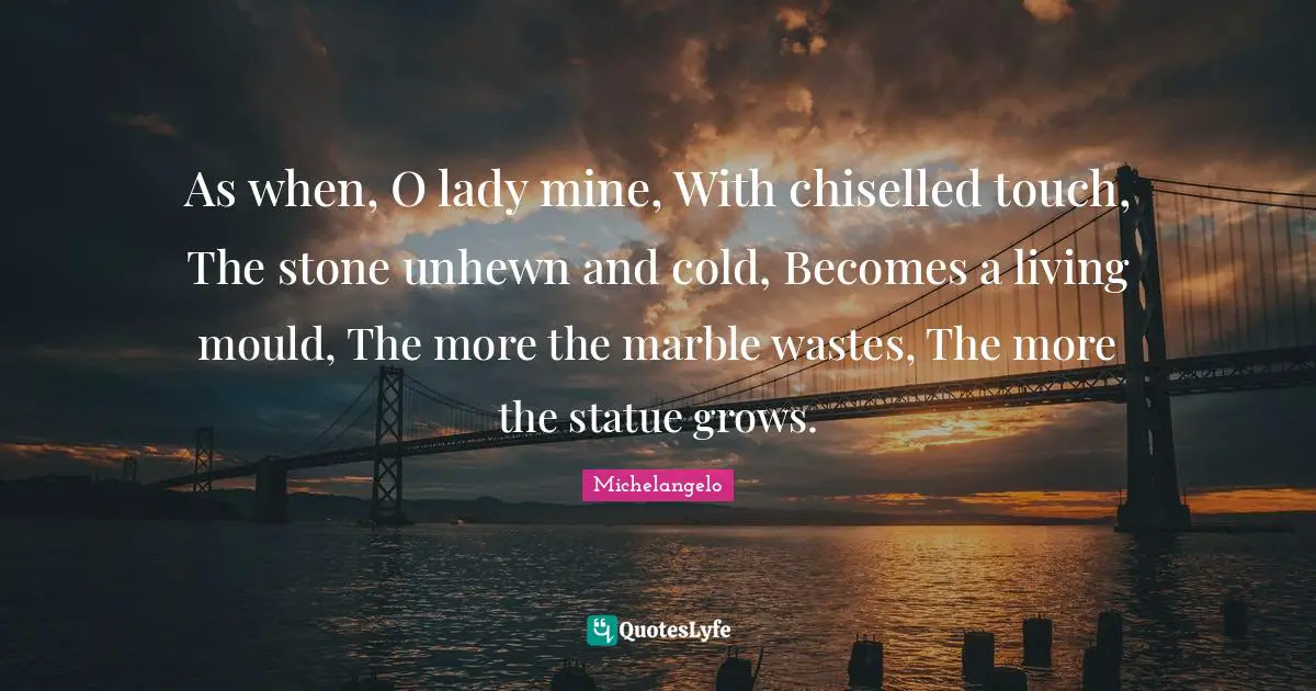 As when, O lady mine, With chiselled touch, The stone unhewn and cold, Becomes a living mould, The more the marble wastes, The more the statue grows.