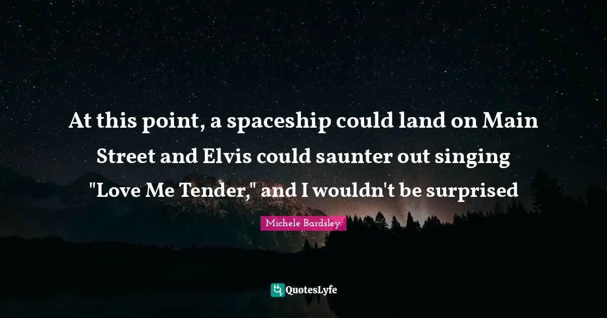 Main Quotes: "At this point, a spaceship could land on Main Street and Elvis could saunter out singing "Love Me Tender," and I wouldn't be surprised"