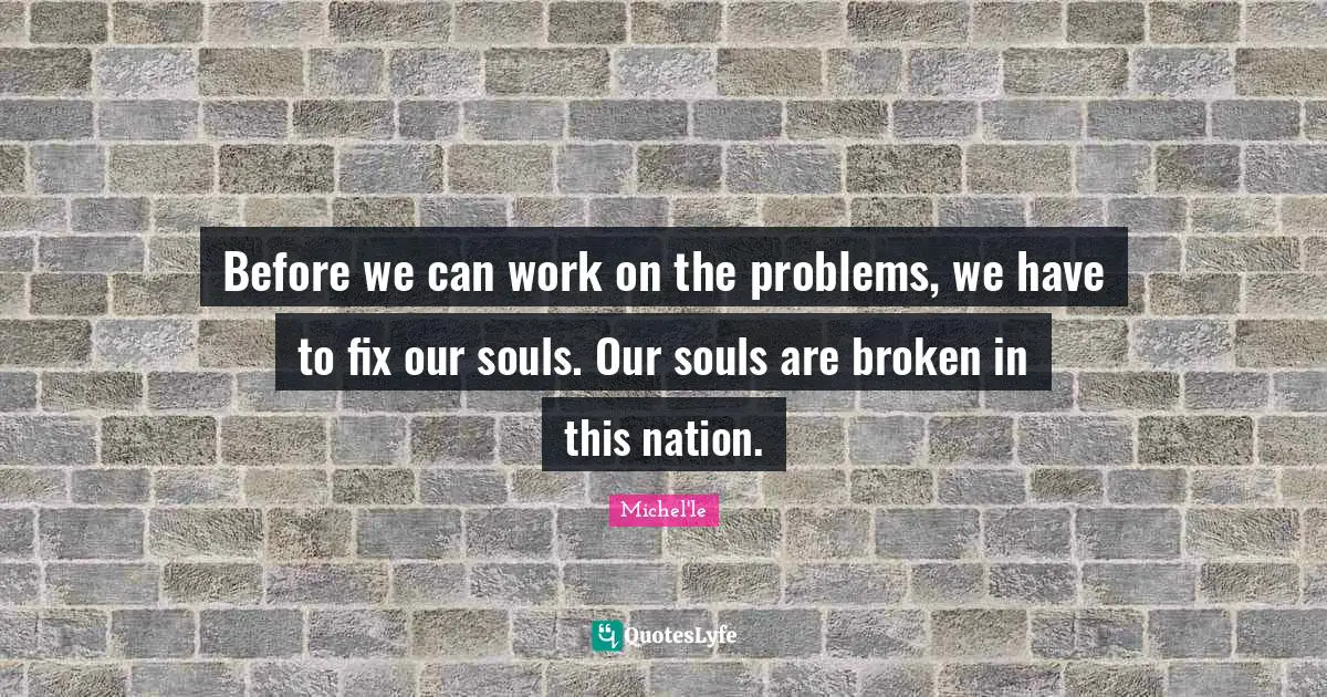 Before we can work on the problems, we have to fix our souls. Our souls are broken in this nation.