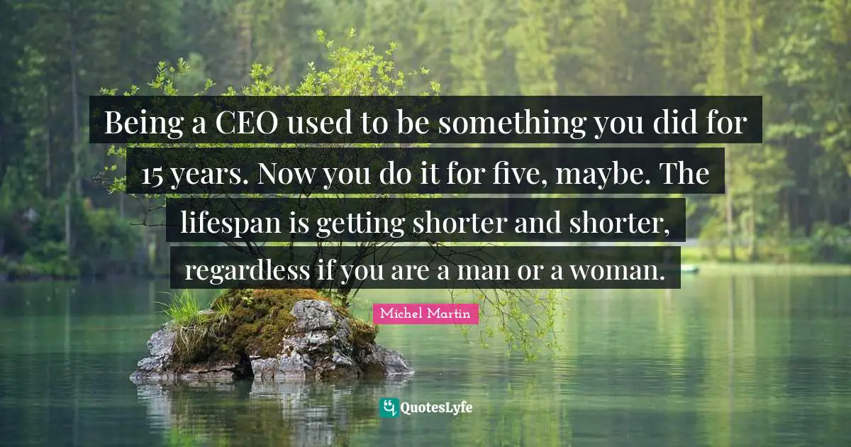 Being a CEO used to be something you did for 15 years. Now you do it for five, maybe. The lifespan is getting shorter and shorter, regardless if you are a man or a woman.