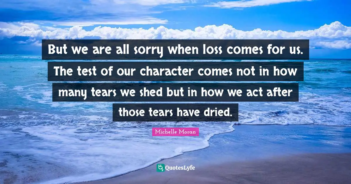 But we are all sorry when loss comes for us. The test of our character comes not in how many tears we shed but in how we act after those tears have dried.