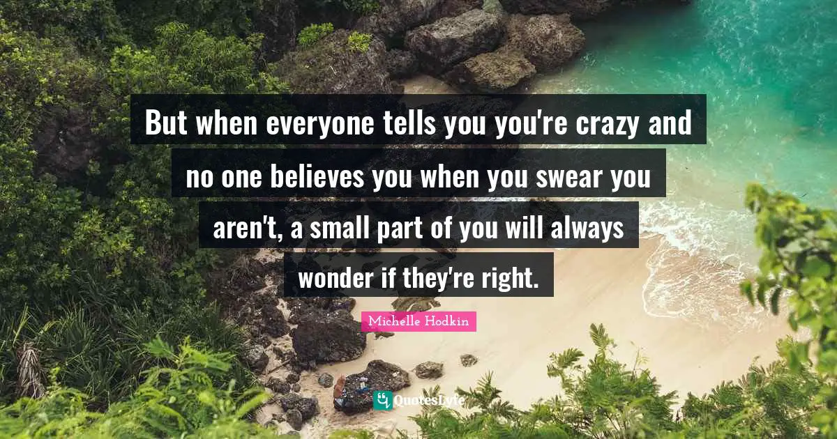 But when everyone tells you you're crazy and no one believes you when you swear you aren't, a small part of you will always wonder if they're right.
