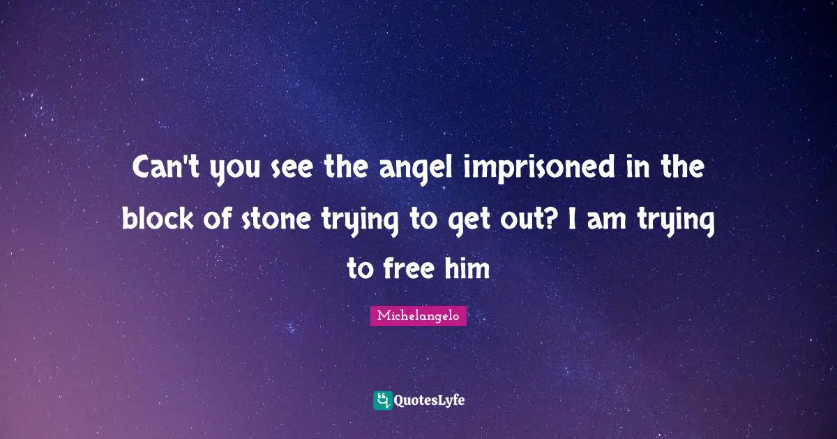Can't you see the angel imprisoned in the block of stone trying to get out? I am trying to free him