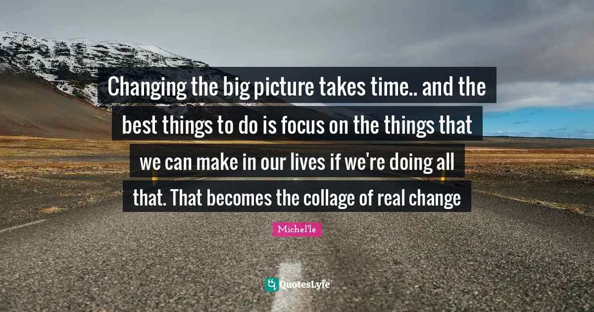 Real Change Quotes: "Changing the big picture takes time.. and the best things to do is focus on the things that we can make in our lives if we're doing all that. That becomes the collage of real change"