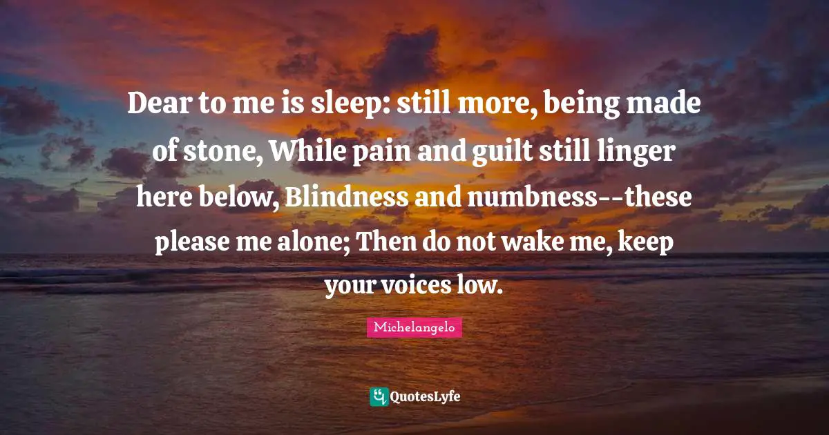 Dear to me is sleep: still more, being made of stone, While pain and guilt still linger here below, Blindness and numbness--these please me alone; Then do not wake me, keep your voices low.