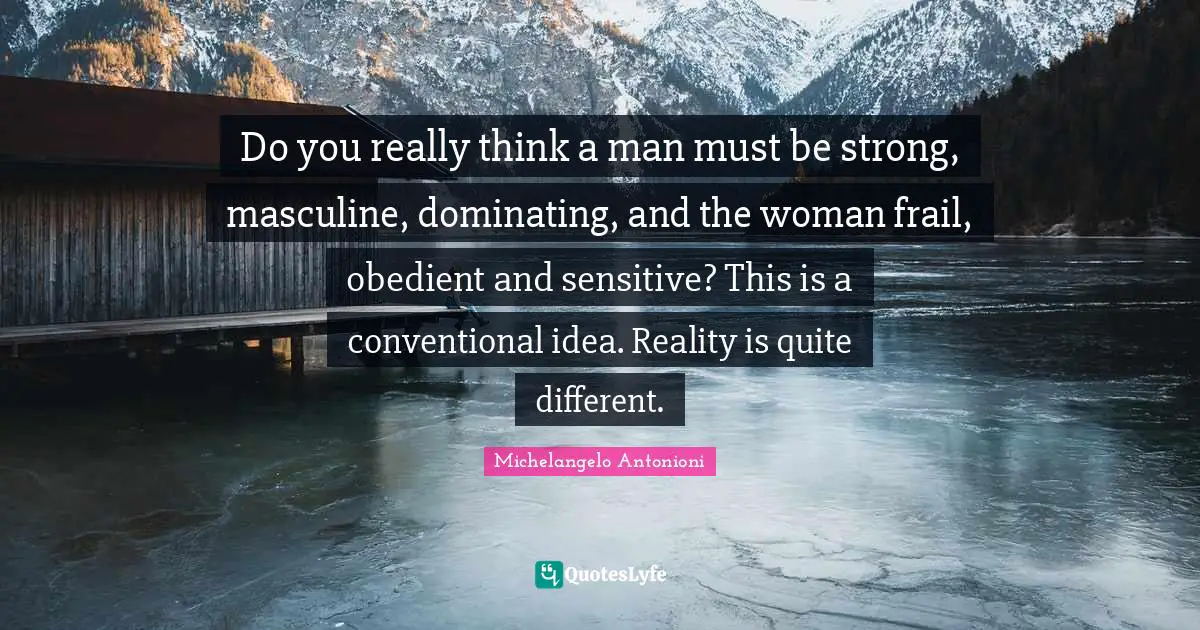 Do you really think a man must be strong, masculine, dominating, and the woman frail, obedient and sensitive? This is a conventional idea. Reality is quite different.