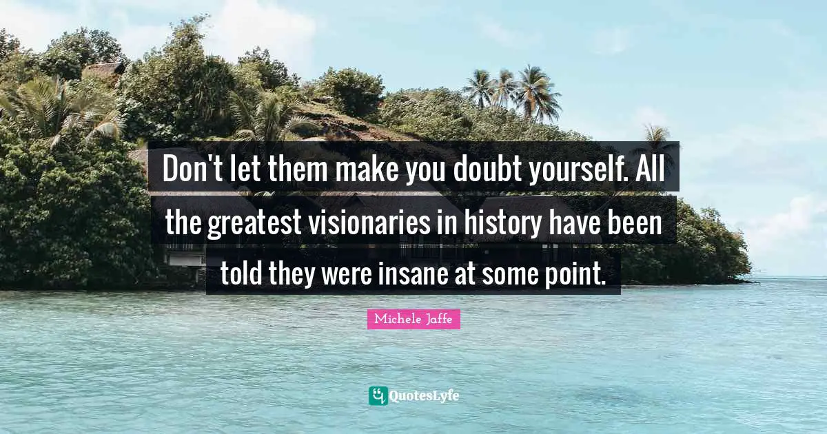 Don't let them make you doubt yourself. All the greatest visionaries in history have been told they were insane at some point.