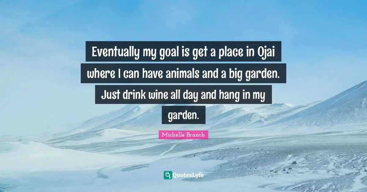 Eventually my goal is get a place in Ojai where I can have animals and a big garden. Just drink wine all day and hang in my garden.