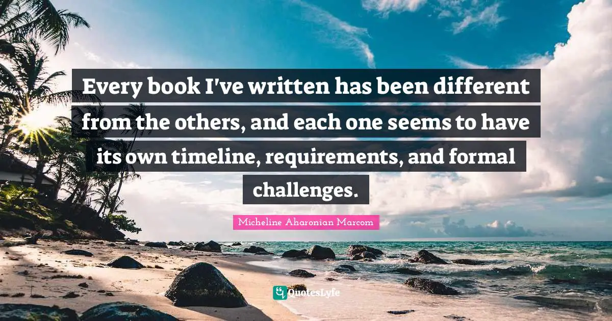 Micheline Aharonian Marcom Quotes: "Every book I've written has been different from the others, and each one seems to have its own timeline, requirements, and formal challenges."
