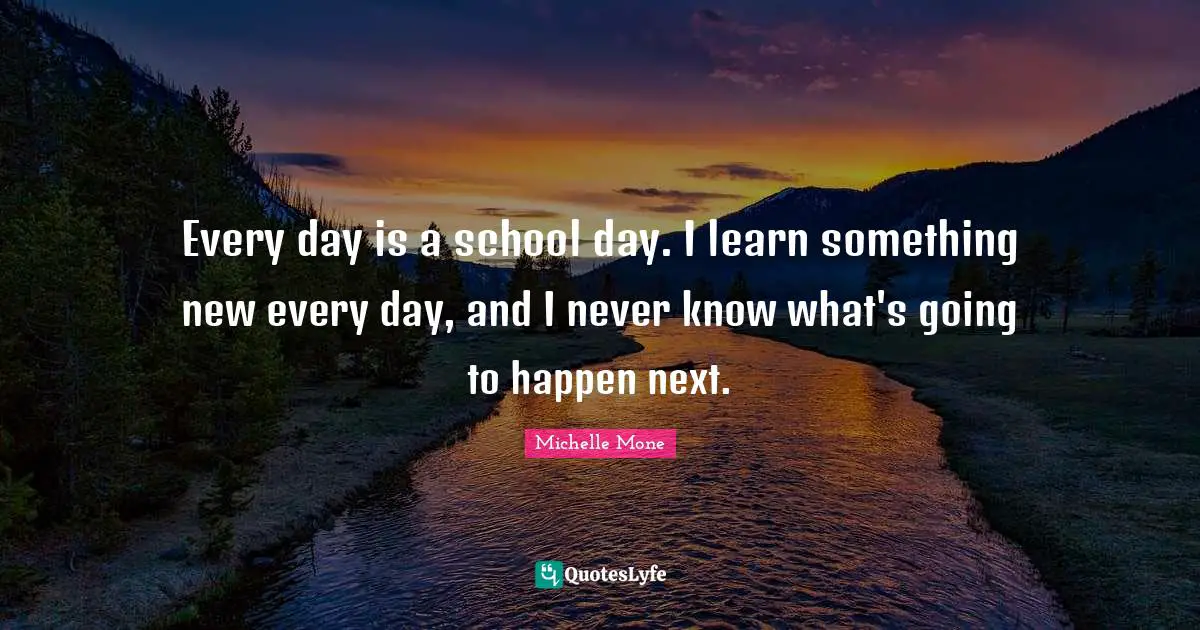 Every day is a school day. I learn something new every day, and I never know what's going to happen next.
