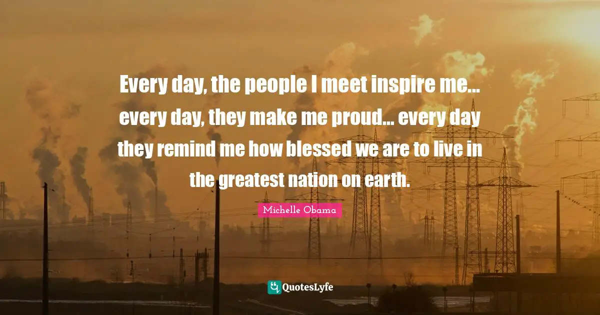 Every day, the people I meet inspire me... every day, they make me proud... every day they remind me how blessed we are to live in the greatest nation on earth.