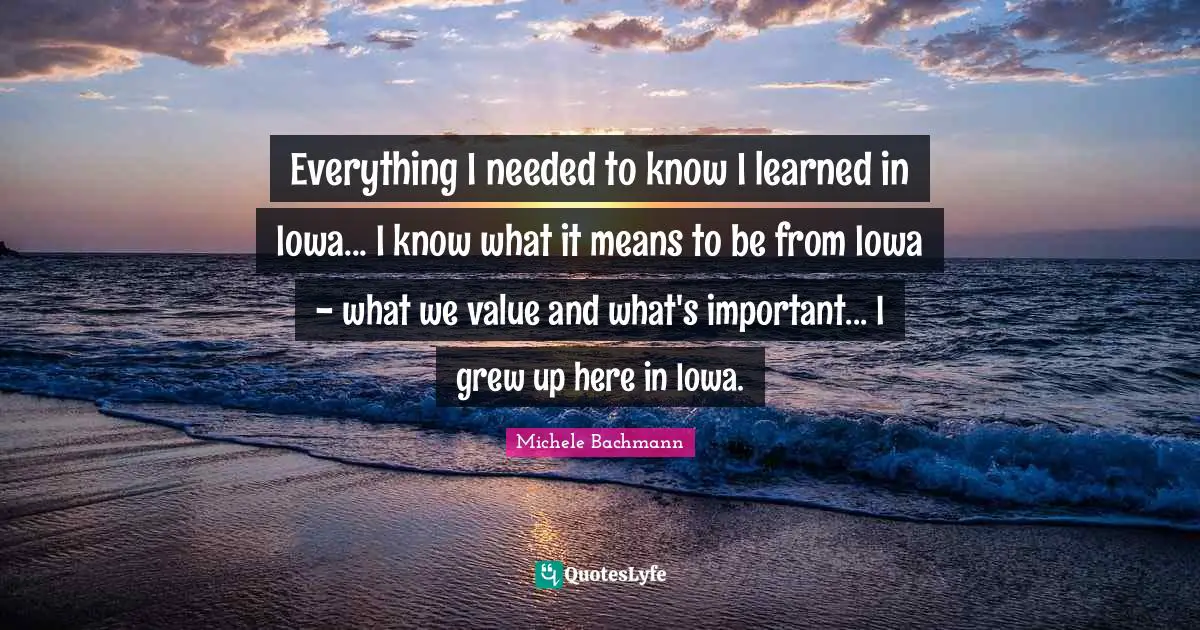 Everything I needed to know I learned in Iowa... I know what it means to be from Iowa - what we value and what's important... I grew up here in Iowa.