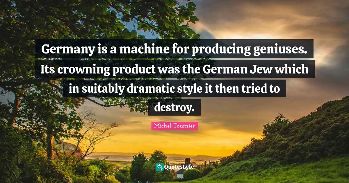 Germany is a machine for producing geniuses. Its crowning product was the German Jew which in suitably dramatic style it then tried to destroy.
