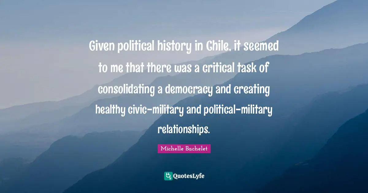 Given political history in Chile, it seemed to me that there was a critical task of consolidating a democracy and creating healthy civic-military and political-military relationships.