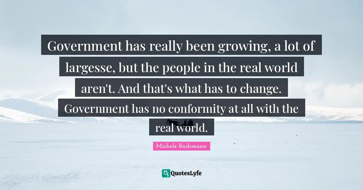 Government has really been growing, a lot of largesse, but the people in the real world aren't. And that's what has to change. Government has no conformity at all with the real world.