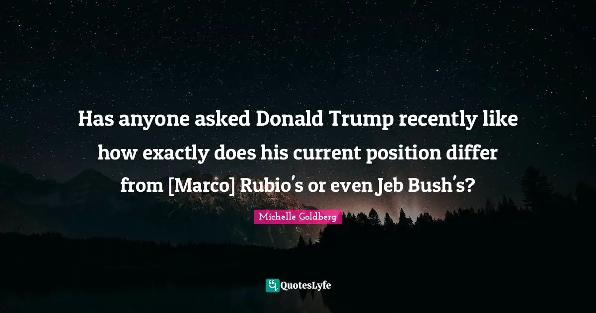 Has anyone asked Donald Trump recently like how exactly does his current position differ from [Marco] Rubio's or even Jeb Bush's?