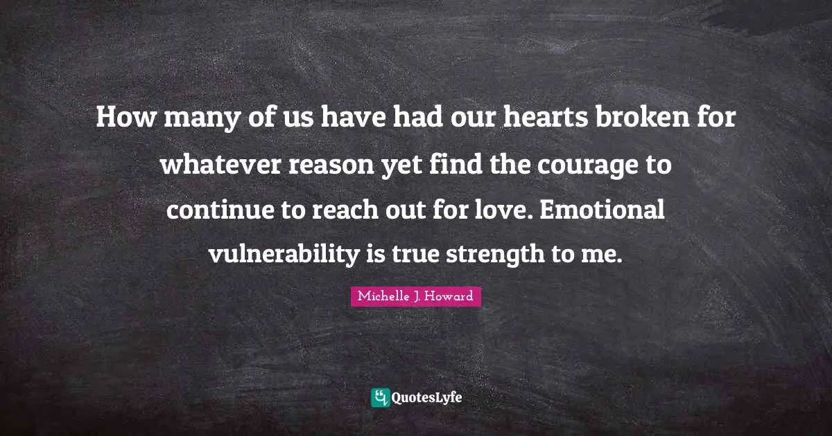 How many of us have had our hearts broken for whatever reason yet find the courage to continue to reach out for love. Emotional vulnerability is true strength to me.