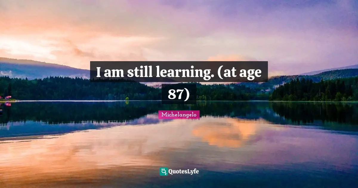 I am still learning. (at age 87)