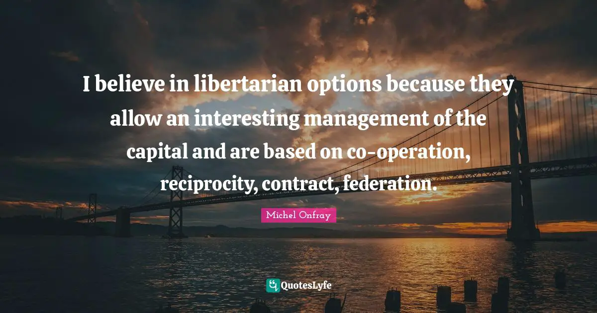 I believe in libertarian options because they allow an interesting management of the capital and are based on co-operation, reciprocity, contract, federation.