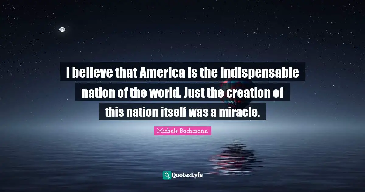 I believe that America is the indispensable nation of the world. Just the creation of this nation itself was a miracle.