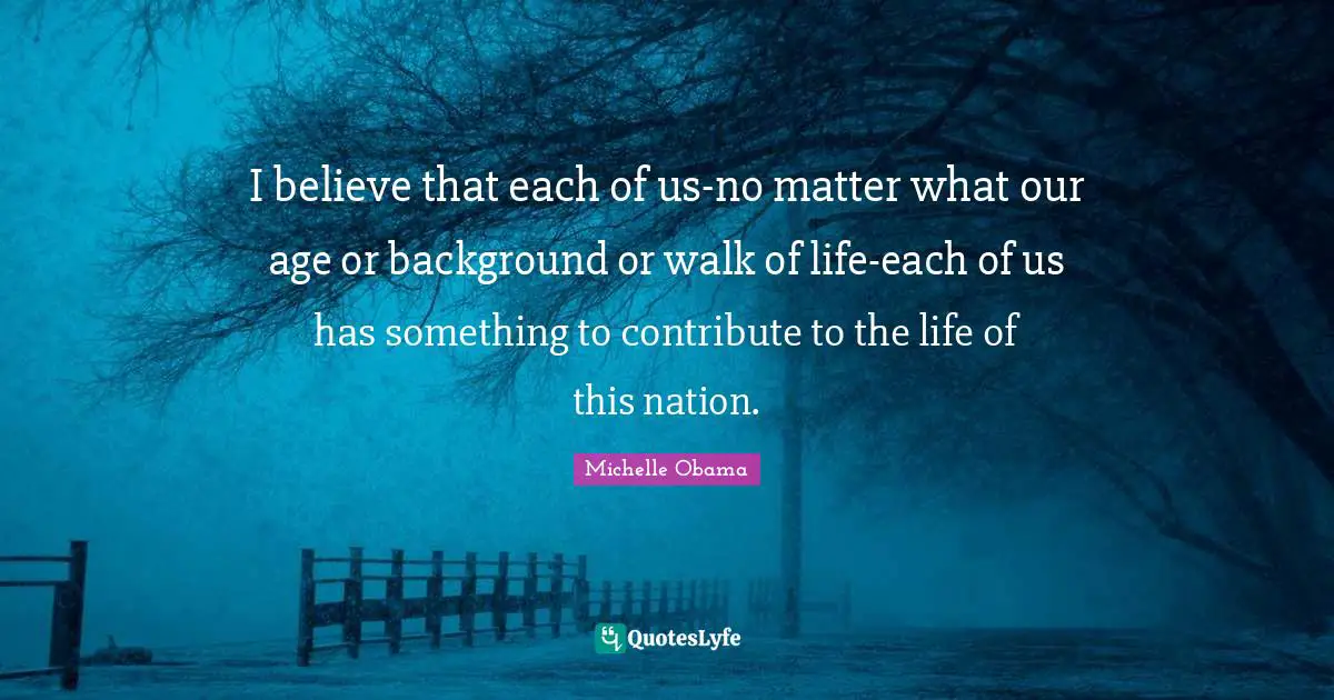 I believe that each of us-no matter what our age or background or walk of life-each of us has something to contribute to the life of this nation.