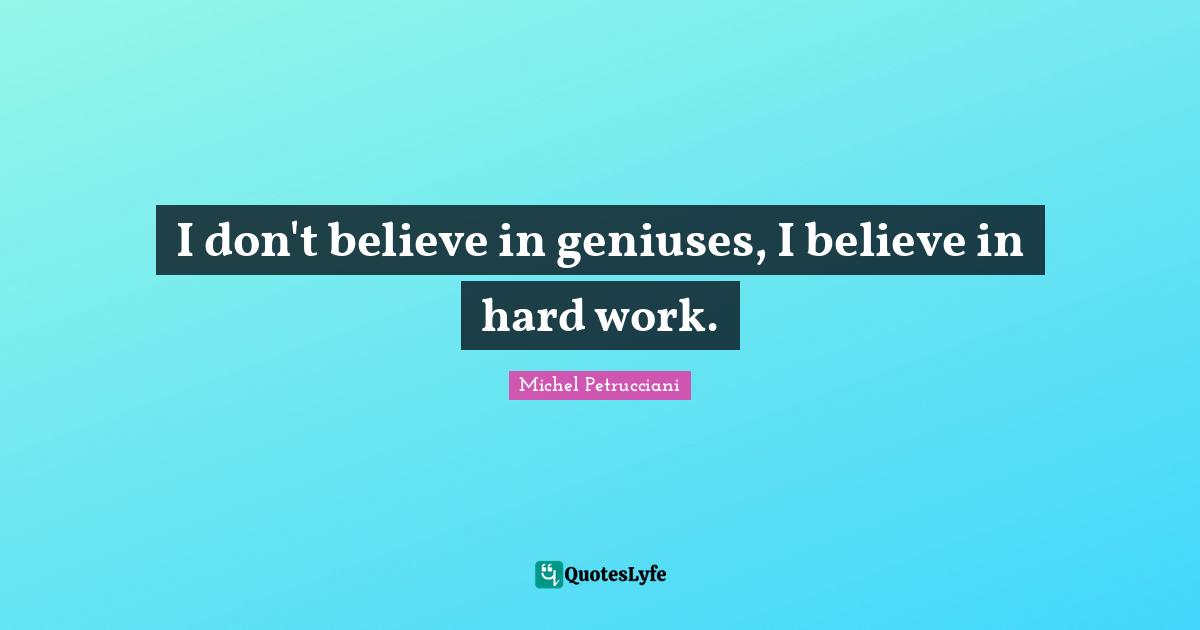 I don't believe in geniuses, I believe in hard work.