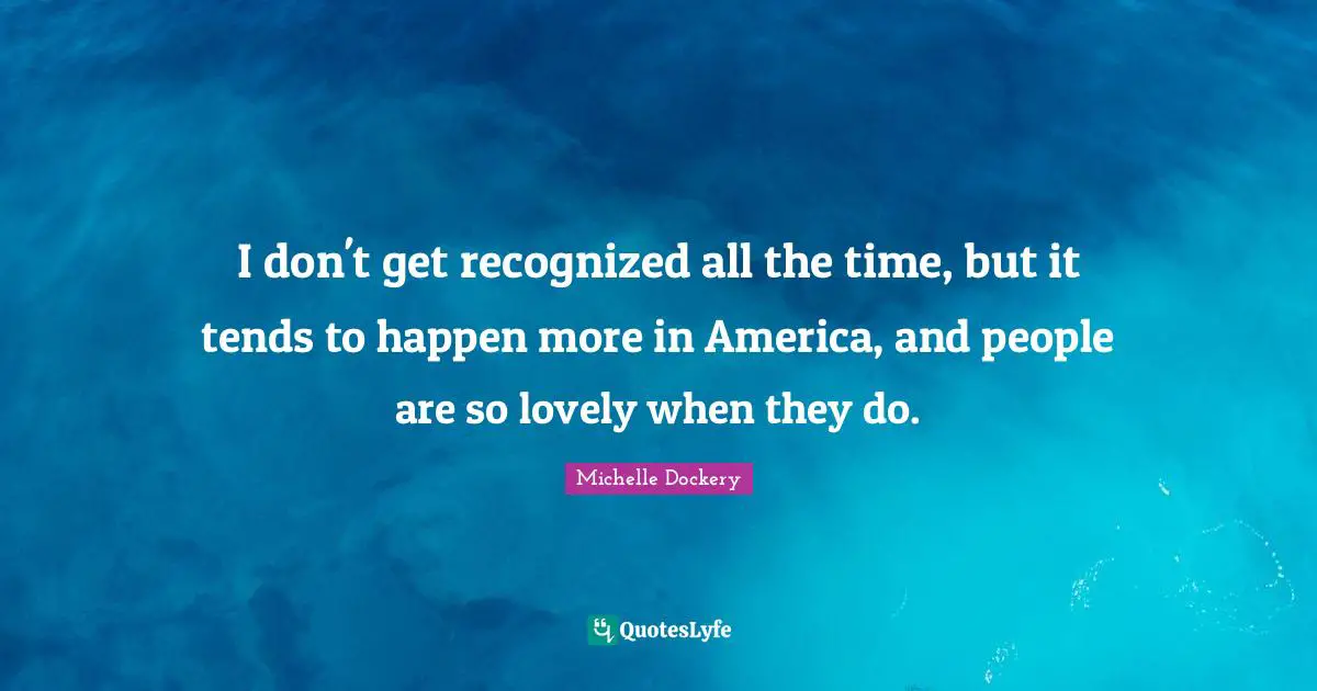 I don't get recognized all the time, but it tends to happen more in America, and people are so lovely when they do.
