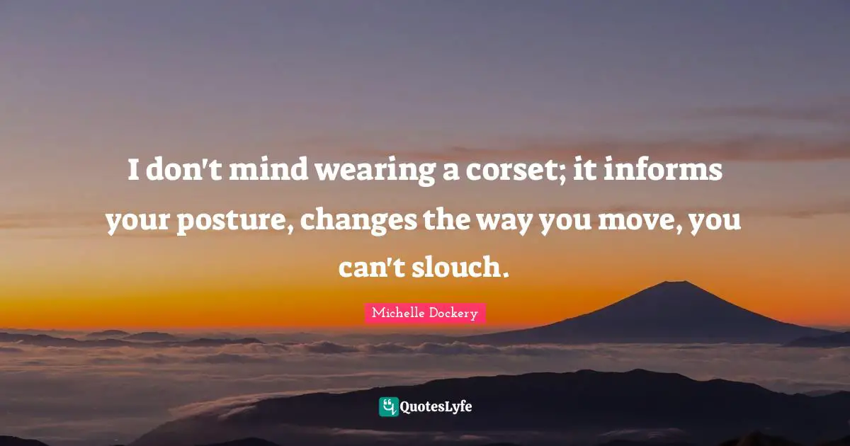 I don't mind wearing a corset; it informs your posture, changes the way you move, you can't slouch.