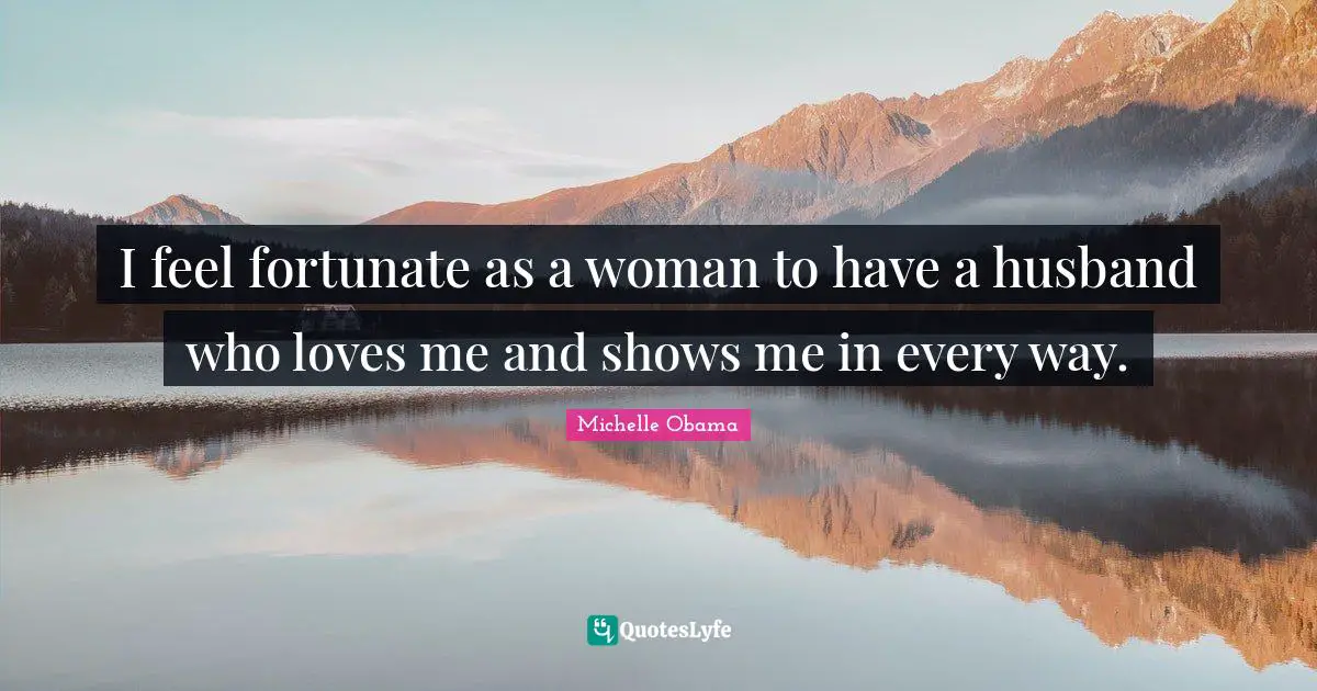 I feel fortunate as a woman to have a husband who loves me and shows me in every way.