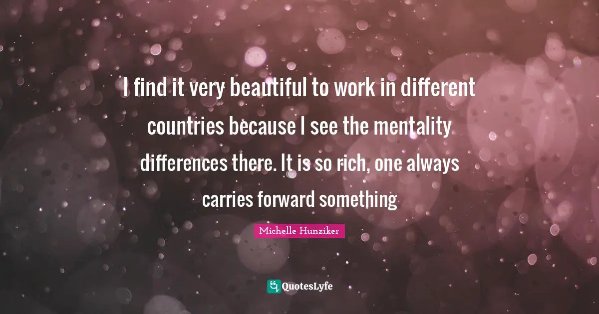 I find it very beautiful to work in different countries because I see the mentality differences there. It is so rich, one always carries forward something
