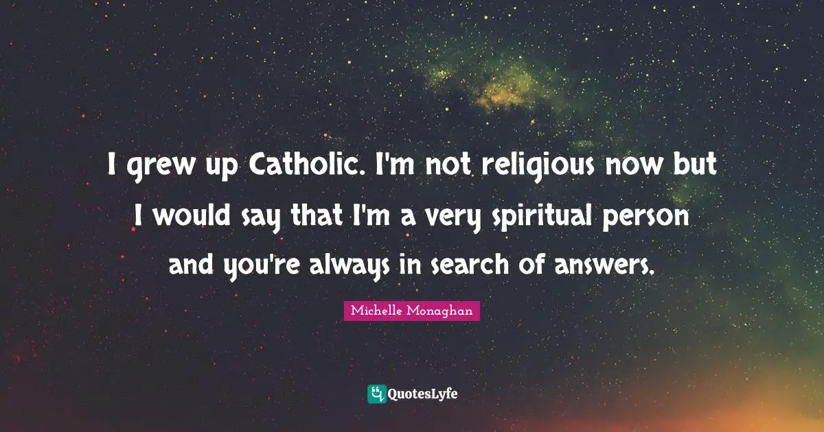 I grew up Catholic. I'm not religious now but I would say that I'm a very spiritual person and you're always in search of answers.